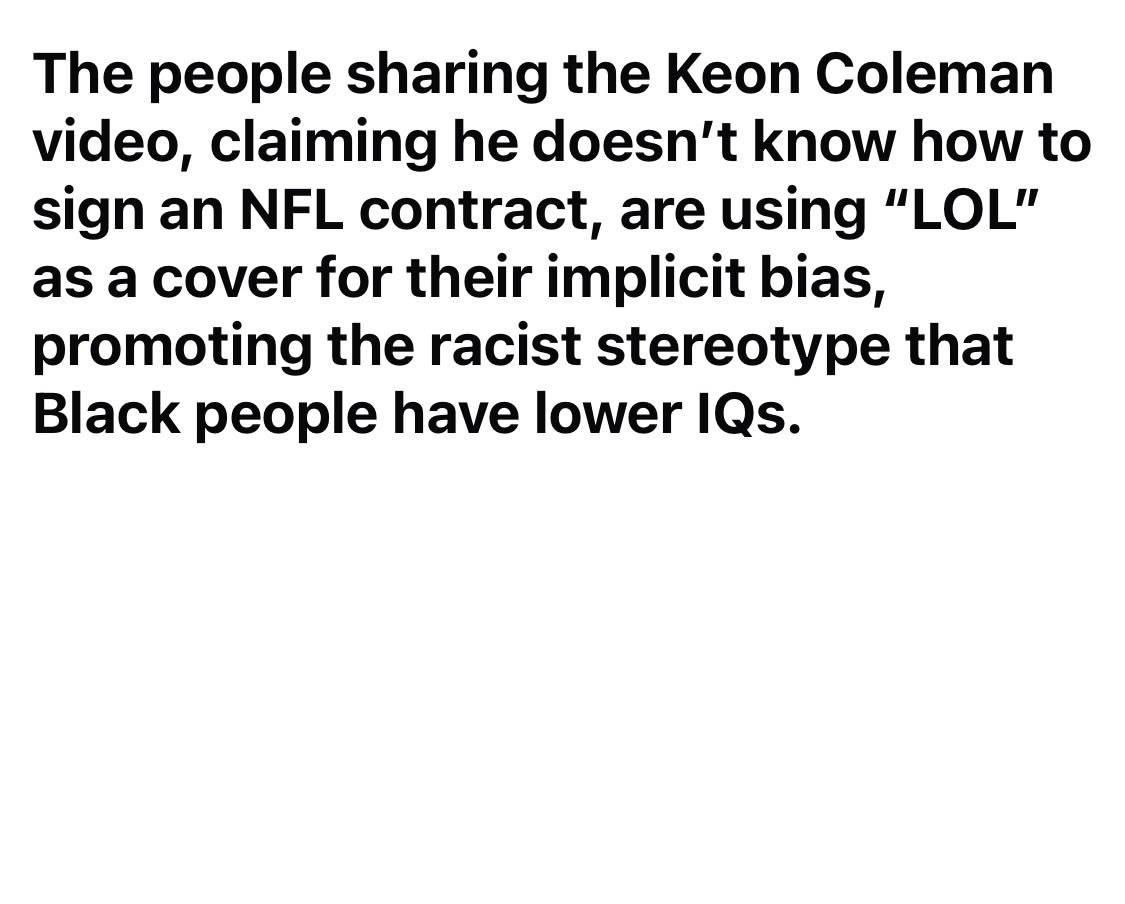 The people sharing the Keon Coleman video, claiming he doesn’t know how to sign an NFL contract, are using “LOL” as a cover for their implicit bias, promoting the racist stereotype that Black people have lower IQs.