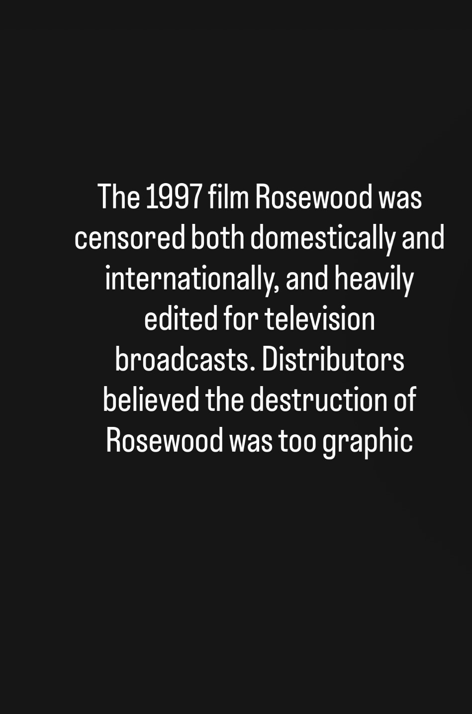 The 1997 film&nbsp;Rosewood&nbsp;was censored both domestically and internationally, and heavily edited for television broadcasts. Distributors believed the destruction of Rosewood was too graphic