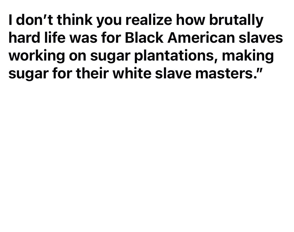 I don’t think you realize how brutally hard life was for Black American slaves working on sugar plantations, making sugar for their white slave masters.”